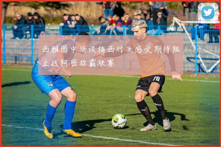西雅图中场谈梅西对决感受期待阻止迈阿密称霸联赛