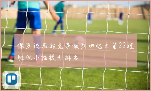 保罗谈西部竞争激烈回忆火箭22连胜仅小幅提升排名