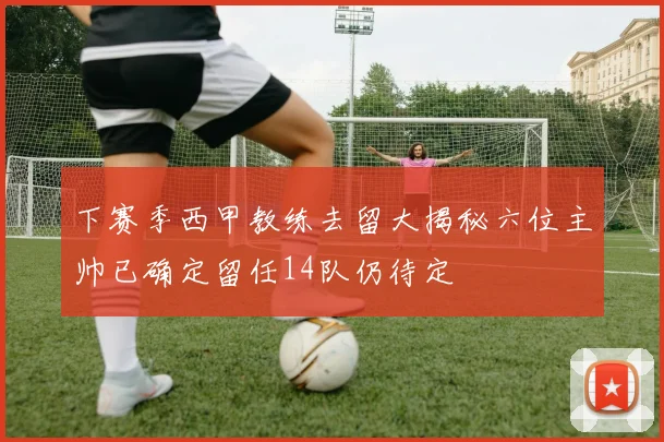 下赛季西甲教练去留大揭秘六位主帅已确定留任14队仍待定