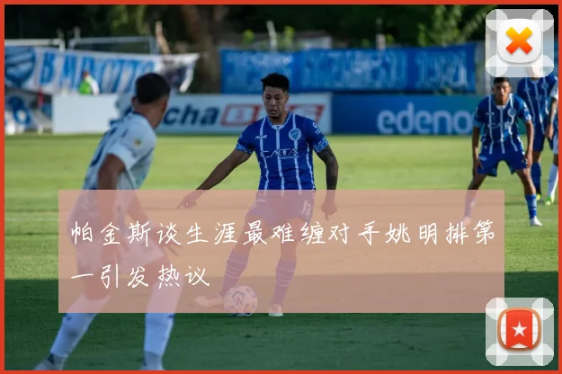 帕金斯谈生涯最难缠对手姚明排第一引发热议
