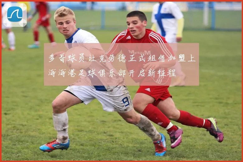多哥球员让克劳德正式租借加盟上海海港足球俱乐部开启新征程