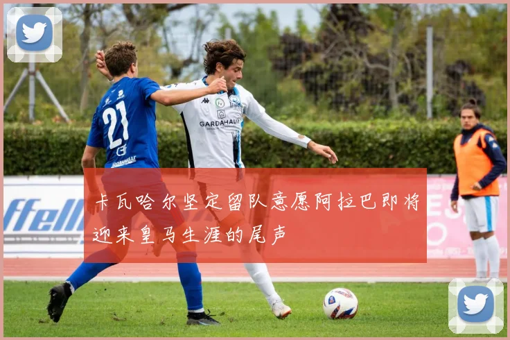 卡瓦哈尔坚定留队意愿阿拉巴即将迎来皇马生涯的尾声
