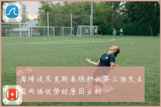 周琦谈尼克斯表现起伏第三场失去前两场优势的原因分析