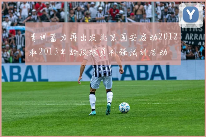 青训蓄力再出发北京国安启动2012和2013年龄段球员补强试训活动