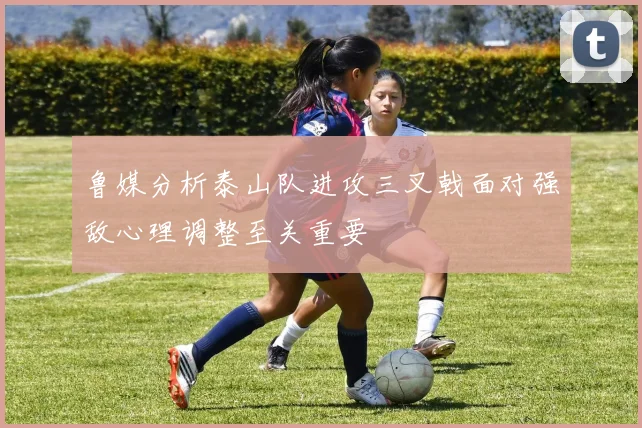 鲁媒分析泰山队进攻三叉戟面对强敌心理调整至关重要