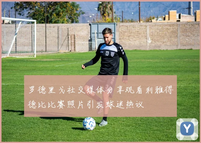 罗德里戈社交媒体分享观看利雅得德比比赛照片引发球迷热议