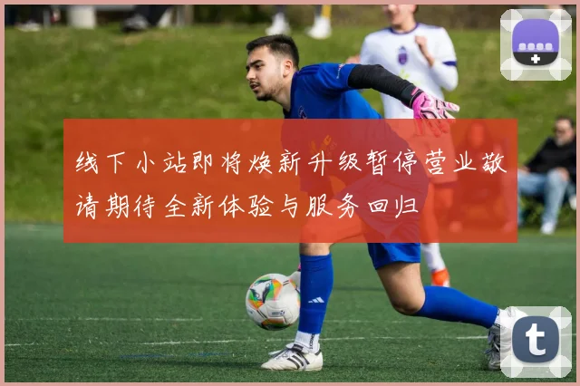 线下小站即将焕新升级暂停营业敬请期待全新体验与服务回归