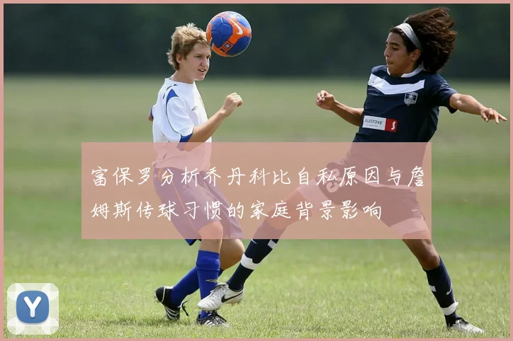 富保罗分析乔丹科比自私原因与詹姆斯传球习惯的家庭背景影响