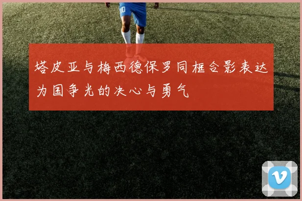 塔皮亚与梅西德保罗同框合影表达为国争光的决心与勇气