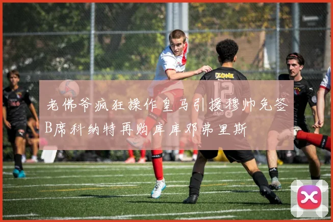老佛爷疯狂操作皇马引援穆帅免签B席科纳特再购库库邓弗里斯