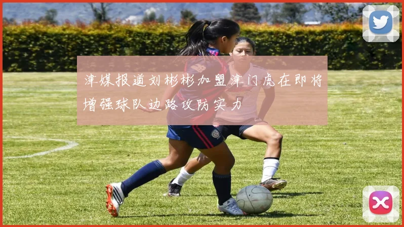 津媒报道刘彬彬加盟津门虎在即将增强球队边路攻防实力