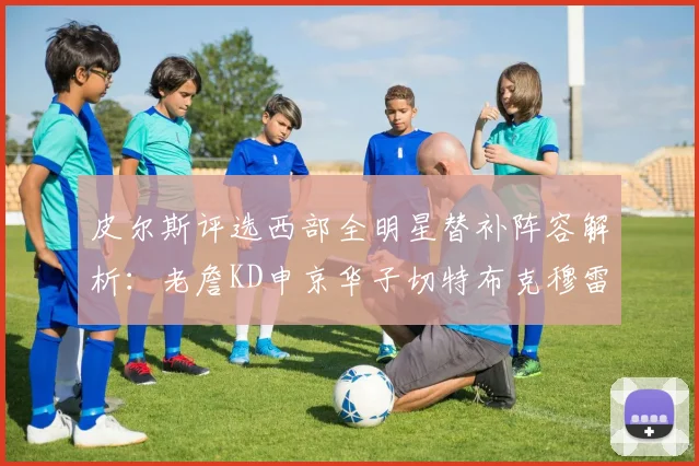 皮尔斯评选西部全明星替补阵容解析：老詹KD申京华子切特布克穆雷的实力对比
