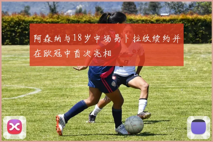 阿森纳与18岁中场易卜拉欣续约并在欧冠中首次亮相