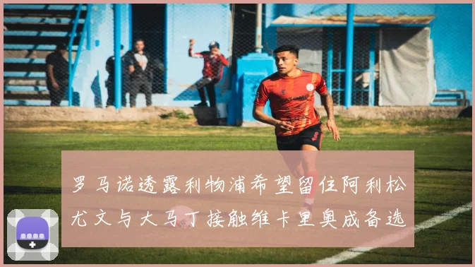 罗马诺透露利物浦希望留住阿利松尤文与大马丁接触维卡里奥成备选
