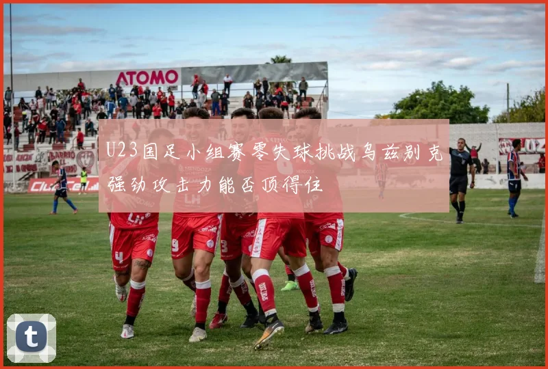 U23国足小组赛零失球挑战乌兹别克强劲攻击力能否顶得住